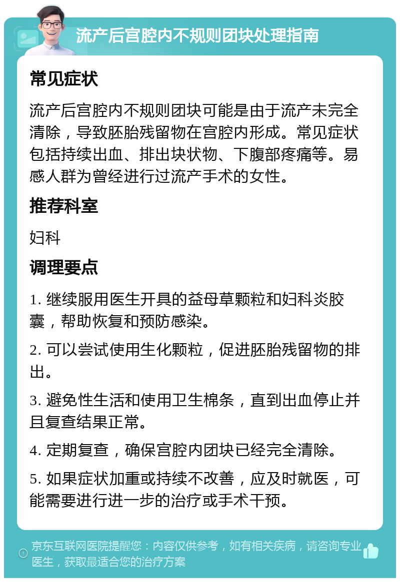 流产后宫腔内不规则团块处理指南 常见症状 流产后宫腔内不规则团块可能是由于流产未完全清除，导致胚胎残留物在宫腔内形成。常见症状包括持续出血、排出块状物、下腹部疼痛等。易感人群为曾经进行过流产手术的女性。 推荐科室 妇科 调理要点 1. 继续服用医生开具的益母草颗粒和妇科炎胶囊，帮助恢复和预防感染。 2. 可以尝试使用生化颗粒，促进胚胎残留物的排出。 3. 避免性生活和使用卫生棉条，直到出血停止并且复查结果正常。 4. 定期复查，确保宫腔内团块已经完全清除。 5. 如果症状加重或持续不改善，应及时就医，可能需要进行进一步的治疗或手术干预。