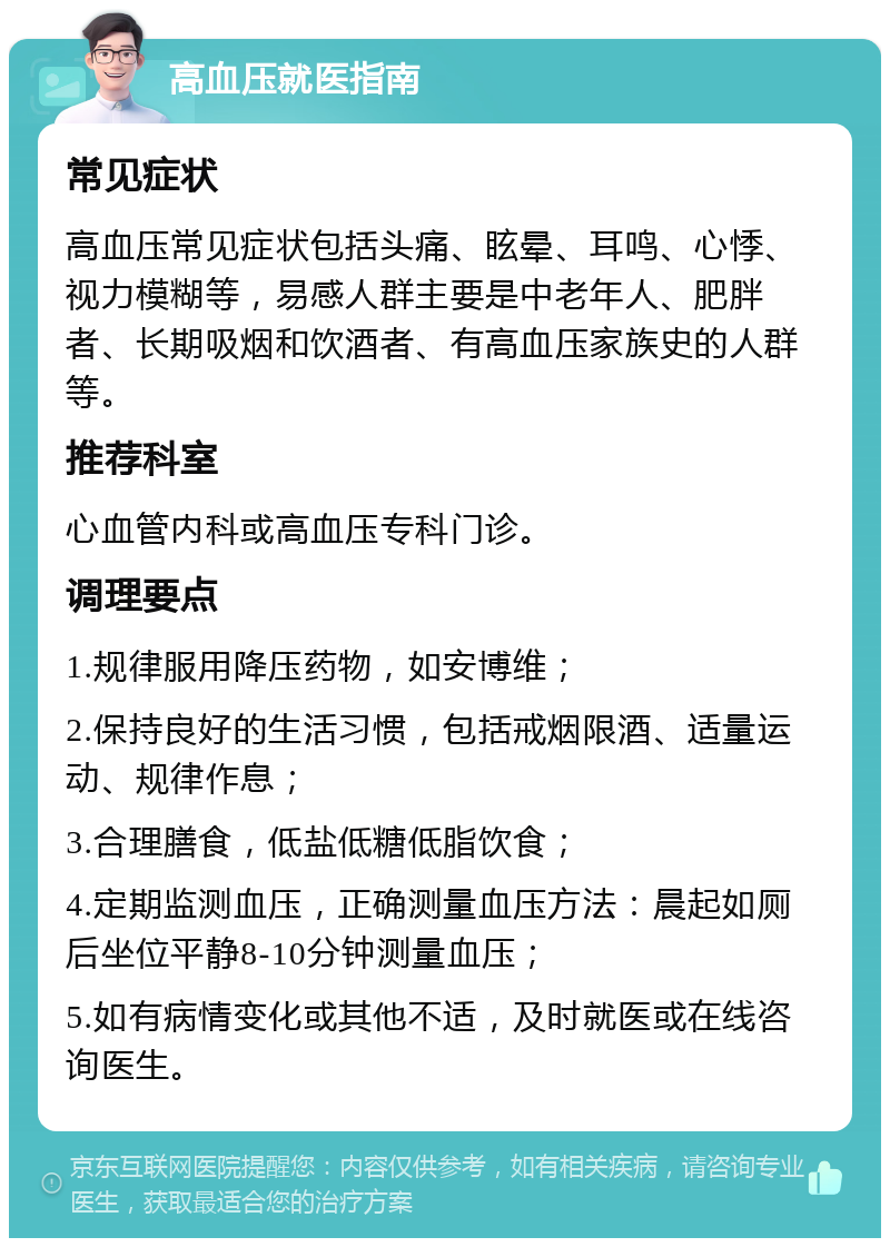 高血压就医指南 常见症状 高血压常见症状包括头痛、眩晕、耳鸣、心悸、视力模糊等，易感人群主要是中老年人、肥胖者、长期吸烟和饮酒者、有高血压家族史的人群等。 推荐科室 心血管内科或高血压专科门诊。 调理要点 1.规律服用降压药物，如安博维； 2.保持良好的生活习惯，包括戒烟限酒、适量运动、规律作息； 3.合理膳食，低盐低糖低脂饮食； 4.定期监测血压，正确测量血压方法：晨起如厕后坐位平静8-10分钟测量血压； 5.如有病情变化或其他不适，及时就医或在线咨询医生。