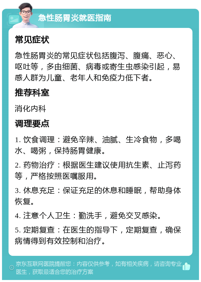 急性肠胃炎就医指南 常见症状 急性肠胃炎的常见症状包括腹泻、腹痛、恶心、呕吐等，多由细菌、病毒或寄生虫感染引起，易感人群为儿童、老年人和免疫力低下者。 推荐科室 消化内科 调理要点 1. 饮食调理：避免辛辣、油腻、生冷食物，多喝水、喝粥，保持肠胃健康。 2. 药物治疗：根据医生建议使用抗生素、止泻药等，严格按照医嘱服用。 3. 休息充足：保证充足的休息和睡眠，帮助身体恢复。 4. 注意个人卫生：勤洗手，避免交叉感染。 5. 定期复查：在医生的指导下，定期复查，确保病情得到有效控制和治疗。