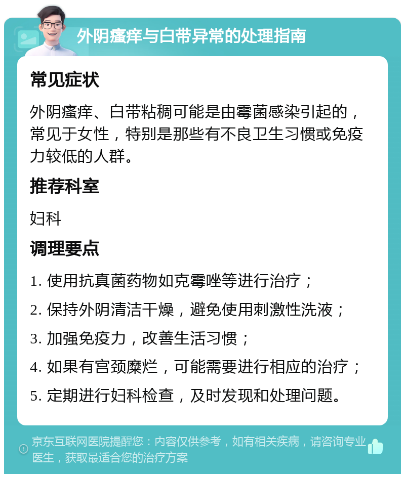 外阴瘙痒与白带异常的处理指南 常见症状 外阴瘙痒、白带粘稠可能是由霉菌感染引起的，常见于女性，特别是那些有不良卫生习惯或免疫力较低的人群。 推荐科室 妇科 调理要点 1. 使用抗真菌药物如克霉唑等进行治疗； 2. 保持外阴清洁干燥，避免使用刺激性洗液； 3. 加强免疫力，改善生活习惯； 4. 如果有宫颈糜烂，可能需要进行相应的治疗； 5. 定期进行妇科检查，及时发现和处理问题。