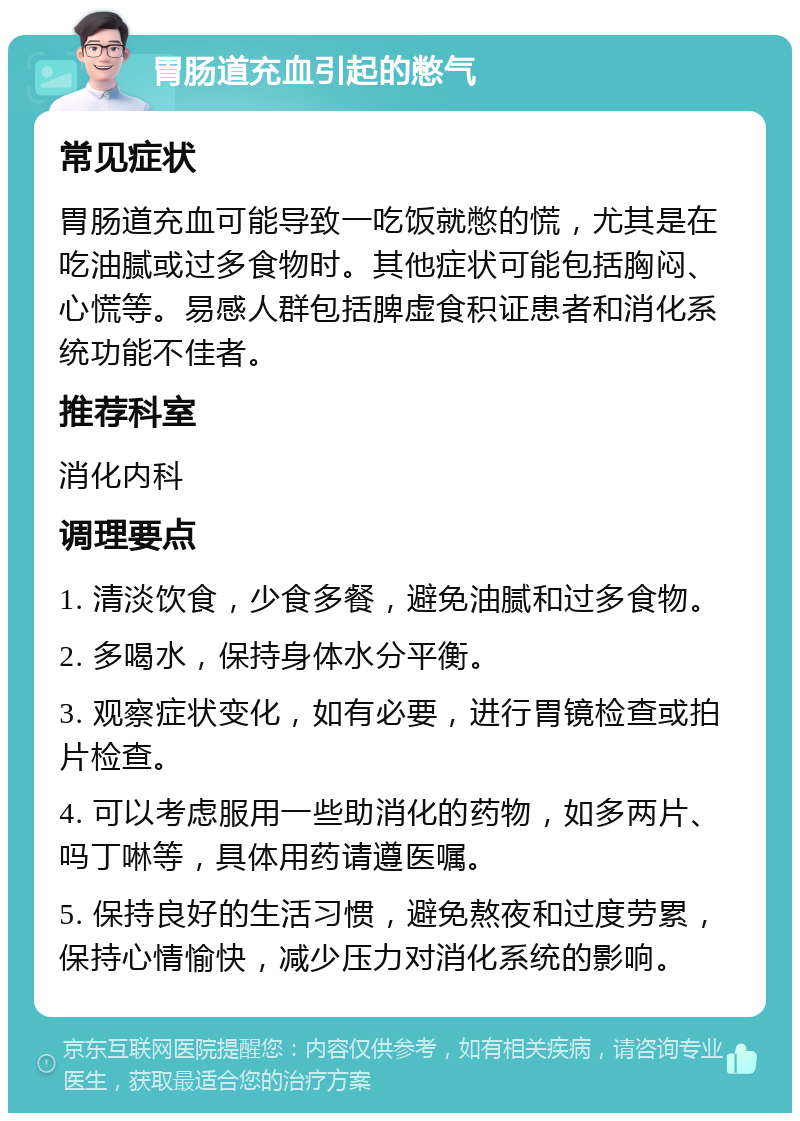 胃肠道充血引起的憋气 常见症状 胃肠道充血可能导致一吃饭就憋的慌，尤其是在吃油腻或过多食物时。其他症状可能包括胸闷、心慌等。易感人群包括脾虚食积证患者和消化系统功能不佳者。 推荐科室 消化内科 调理要点 1. 清淡饮食，少食多餐，避免油腻和过多食物。 2. 多喝水，保持身体水分平衡。 3. 观察症状变化，如有必要，进行胃镜检查或拍片检查。 4. 可以考虑服用一些助消化的药物，如多两片、吗丁啉等，具体用药请遵医嘱。 5. 保持良好的生活习惯，避免熬夜和过度劳累，保持心情愉快，减少压力对消化系统的影响。