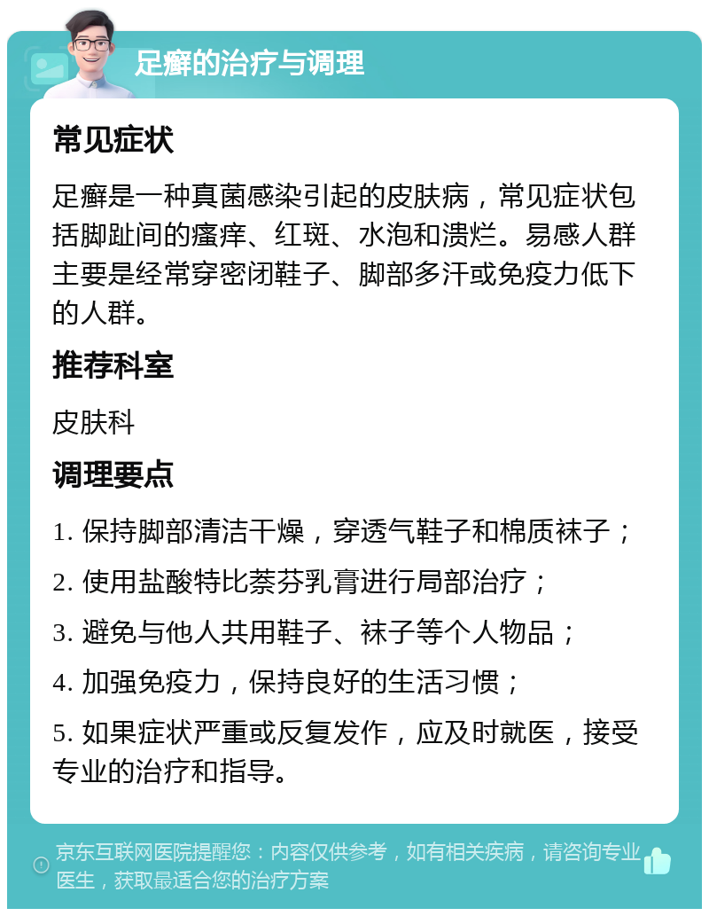 足癣的治疗与调理 常见症状 足癣是一种真菌感染引起的皮肤病，常见症状包括脚趾间的瘙痒、红斑、水泡和溃烂。易感人群主要是经常穿密闭鞋子、脚部多汗或免疫力低下的人群。 推荐科室 皮肤科 调理要点 1. 保持脚部清洁干燥，穿透气鞋子和棉质袜子； 2. 使用盐酸特比萘芬乳膏进行局部治疗； 3. 避免与他人共用鞋子、袜子等个人物品； 4. 加强免疫力，保持良好的生活习惯； 5. 如果症状严重或反复发作，应及时就医，接受专业的治疗和指导。