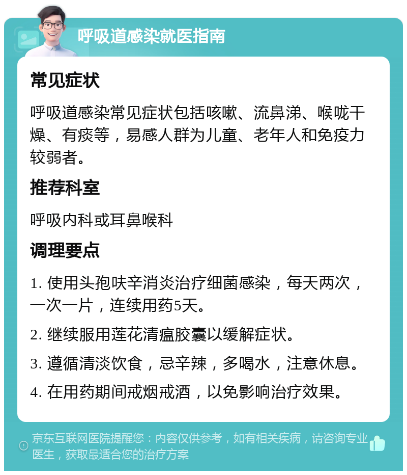 呼吸道感染就医指南 常见症状 呼吸道感染常见症状包括咳嗽、流鼻涕、喉咙干燥、有痰等，易感人群为儿童、老年人和免疫力较弱者。 推荐科室 呼吸内科或耳鼻喉科 调理要点 1. 使用头孢呋辛消炎治疗细菌感染，每天两次，一次一片，连续用药5天。 2. 继续服用莲花清瘟胶囊以缓解症状。 3. 遵循清淡饮食，忌辛辣，多喝水，注意休息。 4. 在用药期间戒烟戒酒，以免影响治疗效果。