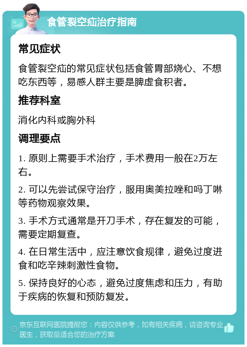 食管裂空疝治疗指南 常见症状 食管裂空疝的常见症状包括食管胃部烧心、不想吃东西等，易感人群主要是脾虚食积者。 推荐科室 消化内科或胸外科 调理要点 1. 原则上需要手术治疗，手术费用一般在2万左右。 2. 可以先尝试保守治疗，服用奥美拉唑和吗丁啉等药物观察效果。 3. 手术方式通常是开刀手术，存在复发的可能，需要定期复查。 4. 在日常生活中，应注意饮食规律，避免过度进食和吃辛辣刺激性食物。 5. 保持良好的心态，避免过度焦虑和压力，有助于疾病的恢复和预防复发。