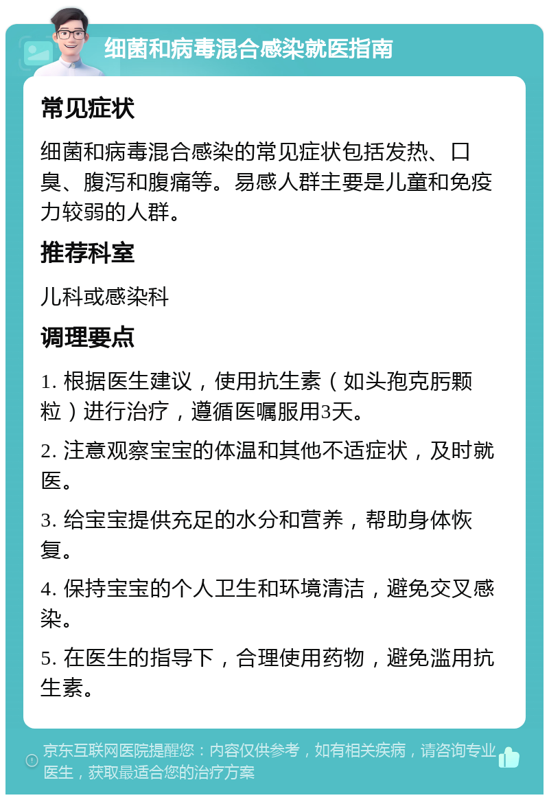 细菌和病毒混合感染就医指南 常见症状 细菌和病毒混合感染的常见症状包括发热、口臭、腹泻和腹痛等。易感人群主要是儿童和免疫力较弱的人群。 推荐科室 儿科或感染科 调理要点 1. 根据医生建议，使用抗生素（如头孢克肟颗粒）进行治疗，遵循医嘱服用3天。 2. 注意观察宝宝的体温和其他不适症状，及时就医。 3. 给宝宝提供充足的水分和营养，帮助身体恢复。 4. 保持宝宝的个人卫生和环境清洁，避免交叉感染。 5. 在医生的指导下，合理使用药物，避免滥用抗生素。