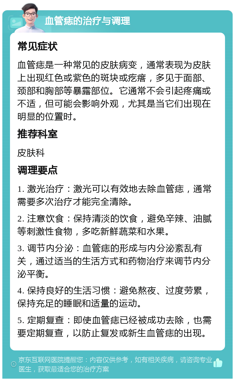 血管痣的治疗与调理 常见症状 血管痣是一种常见的皮肤病变，通常表现为皮肤上出现红色或紫色的斑块或疙瘩，多见于面部、颈部和胸部等暴露部位。它通常不会引起疼痛或不适，但可能会影响外观，尤其是当它们出现在明显的位置时。 推荐科室 皮肤科 调理要点 1. 激光治疗：激光可以有效地去除血管痣，通常需要多次治疗才能完全清除。 2. 注意饮食：保持清淡的饮食，避免辛辣、油腻等刺激性食物，多吃新鲜蔬菜和水果。 3. 调节内分泌：血管痣的形成与内分泌紊乱有关，通过适当的生活方式和药物治疗来调节内分泌平衡。 4. 保持良好的生活习惯：避免熬夜、过度劳累，保持充足的睡眠和适量的运动。 5. 定期复查：即使血管痣已经被成功去除，也需要定期复查，以防止复发或新生血管痣的出现。