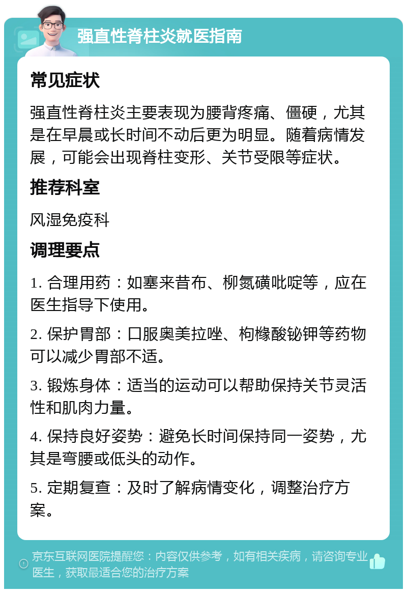 强直性脊柱炎就医指南 常见症状 强直性脊柱炎主要表现为腰背疼痛、僵硬，尤其是在早晨或长时间不动后更为明显。随着病情发展，可能会出现脊柱变形、关节受限等症状。 推荐科室 风湿免疫科 调理要点 1. 合理用药：如塞来昔布、柳氮磺吡啶等，应在医生指导下使用。 2. 保护胃部：口服奥美拉唑、枸橼酸铋钾等药物可以减少胃部不适。 3. 锻炼身体：适当的运动可以帮助保持关节灵活性和肌肉力量。 4. 保持良好姿势：避免长时间保持同一姿势，尤其是弯腰或低头的动作。 5. 定期复查：及时了解病情变化，调整治疗方案。