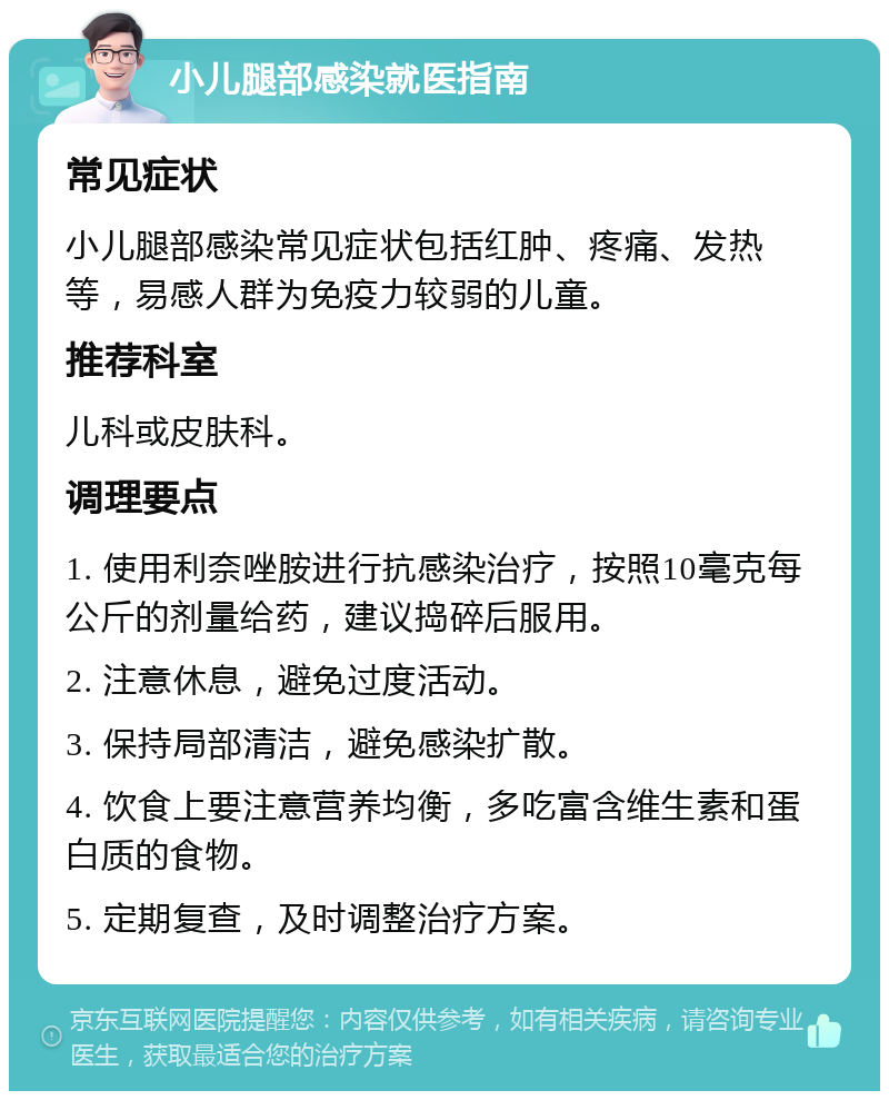 小儿腿部感染就医指南 常见症状 小儿腿部感染常见症状包括红肿、疼痛、发热等，易感人群为免疫力较弱的儿童。 推荐科室 儿科或皮肤科。 调理要点 1. 使用利奈唑胺进行抗感染治疗，按照10毫克每公斤的剂量给药，建议捣碎后服用。 2. 注意休息，避免过度活动。 3. 保持局部清洁，避免感染扩散。 4. 饮食上要注意营养均衡，多吃富含维生素和蛋白质的食物。 5. 定期复查，及时调整治疗方案。