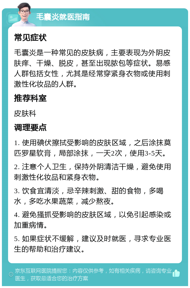 毛囊炎就医指南 常见症状 毛囊炎是一种常见的皮肤病，主要表现为外阴皮肤痒、干燥、脱皮，甚至出现脓包等症状。易感人群包括女性，尤其是经常穿紧身衣物或使用刺激性化妆品的人群。 推荐科室 皮肤科 调理要点 1. 使用碘伏擦拭受影响的皮肤区域，之后涂抹莫匹罗星软膏，局部涂抹，一天2次，使用3-5天。 2. 注意个人卫生，保持外阴清洁干燥，避免使用刺激性化妆品和紧身衣物。 3. 饮食宜清淡，忌辛辣刺激、甜的食物，多喝水，多吃水果蔬菜，减少熬夜。 4. 避免搔抓受影响的皮肤区域，以免引起感染或加重病情。 5. 如果症状不缓解，建议及时就医，寻求专业医生的帮助和治疗建议。