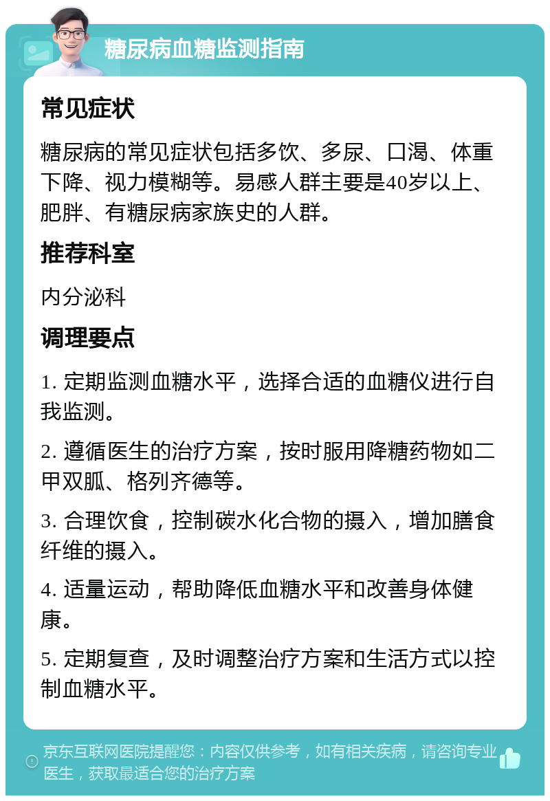 糖尿病血糖监测指南 常见症状 糖尿病的常见症状包括多饮、多尿、口渴、体重下降、视力模糊等。易感人群主要是40岁以上、肥胖、有糖尿病家族史的人群。 推荐科室 内分泌科 调理要点 1. 定期监测血糖水平，选择合适的血糖仪进行自我监测。 2. 遵循医生的治疗方案，按时服用降糖药物如二甲双胍、格列齐德等。 3. 合理饮食，控制碳水化合物的摄入，增加膳食纤维的摄入。 4. 适量运动，帮助降低血糖水平和改善身体健康。 5. 定期复查，及时调整治疗方案和生活方式以控制血糖水平。