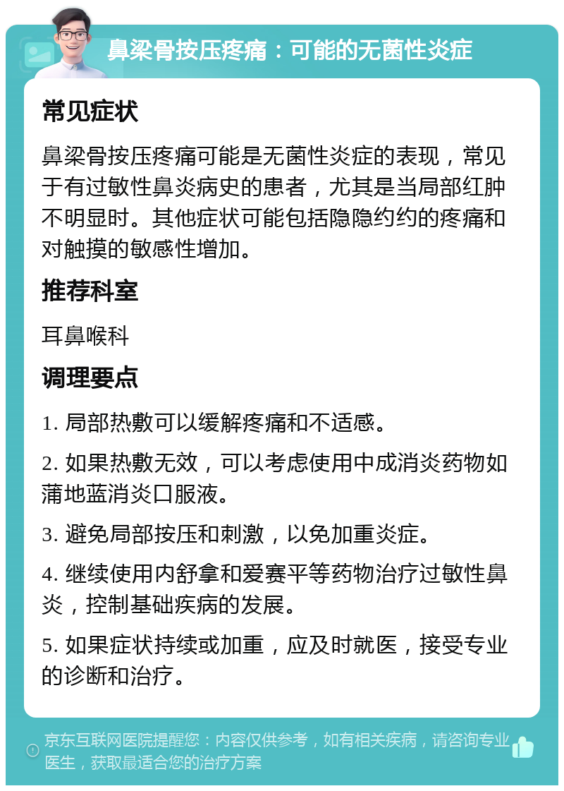 鼻梁骨按压疼痛：可能的无菌性炎症 常见症状 鼻梁骨按压疼痛可能是无菌性炎症的表现，常见于有过敏性鼻炎病史的患者，尤其是当局部红肿不明显时。其他症状可能包括隐隐约约的疼痛和对触摸的敏感性增加。 推荐科室 耳鼻喉科 调理要点 1. 局部热敷可以缓解疼痛和不适感。 2. 如果热敷无效，可以考虑使用中成消炎药物如蒲地蓝消炎口服液。 3. 避免局部按压和刺激，以免加重炎症。 4. 继续使用内舒拿和爱赛平等药物治疗过敏性鼻炎，控制基础疾病的发展。 5. 如果症状持续或加重，应及时就医，接受专业的诊断和治疗。