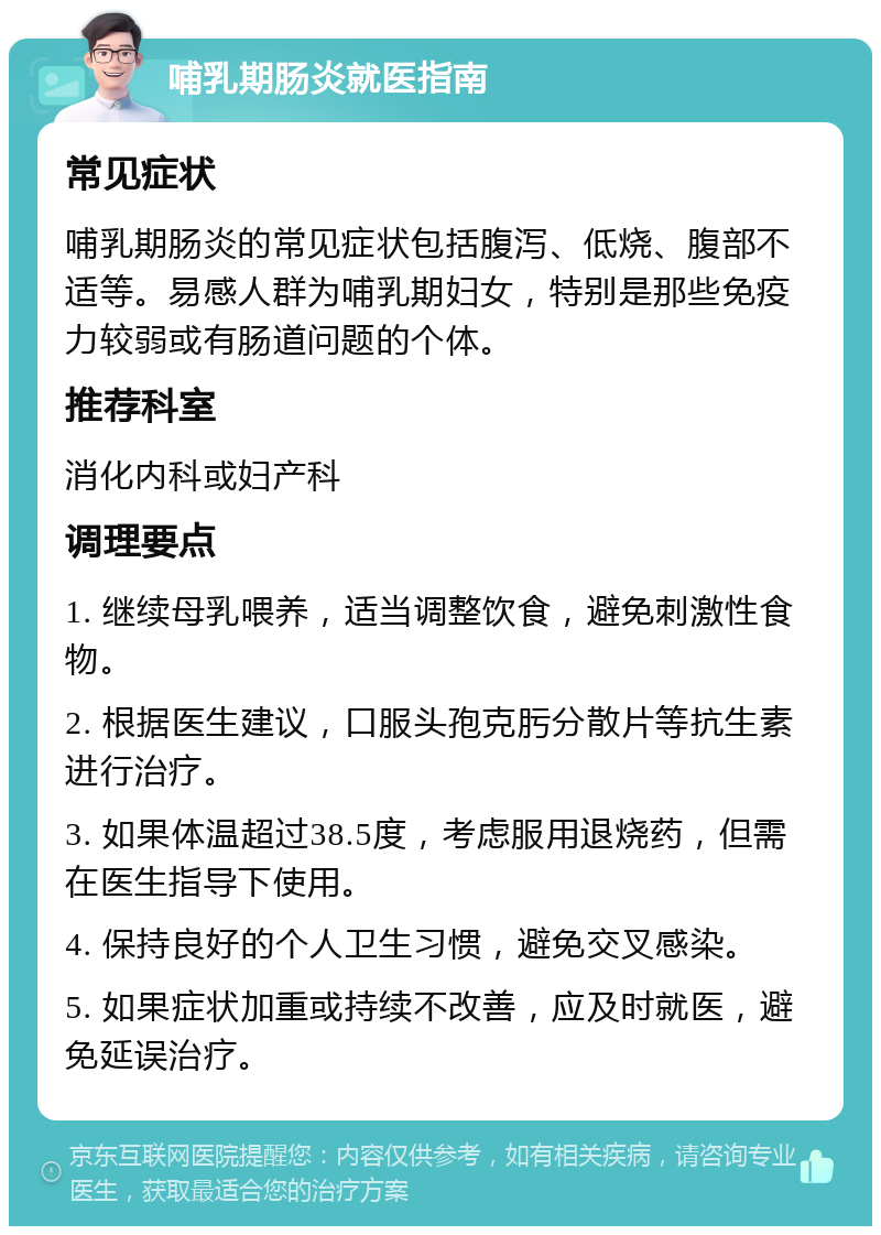 哺乳期肠炎就医指南 常见症状 哺乳期肠炎的常见症状包括腹泻、低烧、腹部不适等。易感人群为哺乳期妇女，特别是那些免疫力较弱或有肠道问题的个体。 推荐科室 消化内科或妇产科 调理要点 1. 继续母乳喂养，适当调整饮食，避免刺激性食物。 2. 根据医生建议，口服头孢克肟分散片等抗生素进行治疗。 3. 如果体温超过38.5度，考虑服用退烧药，但需在医生指导下使用。 4. 保持良好的个人卫生习惯，避免交叉感染。 5. 如果症状加重或持续不改善，应及时就医，避免延误治疗。