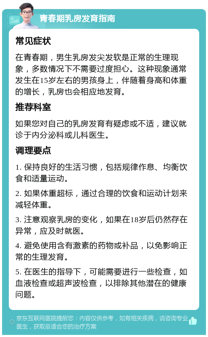 青春期乳房发育指南 常见症状 在青春期，男生乳房发尖发软是正常的生理现象，多数情况下不需要过度担心。这种现象通常发生在15岁左右的男孩身上，伴随着身高和体重的增长，乳房也会相应地发育。 推荐科室 如果您对自己的乳房发育有疑虑或不适，建议就诊于内分泌科或儿科医生。 调理要点 1. 保持良好的生活习惯，包括规律作息、均衡饮食和适量运动。 2. 如果体重超标，通过合理的饮食和运动计划来减轻体重。 3. 注意观察乳房的变化，如果在18岁后仍然存在异常，应及时就医。 4. 避免使用含有激素的药物或补品，以免影响正常的生理发育。 5. 在医生的指导下，可能需要进行一些检查，如血液检查或超声波检查，以排除其他潜在的健康问题。