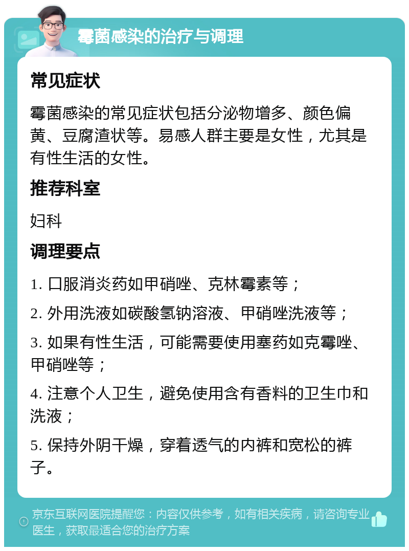 霉菌感染的治疗与调理 常见症状 霉菌感染的常见症状包括分泌物增多、颜色偏黄、豆腐渣状等。易感人群主要是女性，尤其是有性生活的女性。 推荐科室 妇科 调理要点 1. 口服消炎药如甲硝唑、克林霉素等； 2. 外用洗液如碳酸氢钠溶液、甲硝唑洗液等； 3. 如果有性生活，可能需要使用塞药如克霉唑、甲硝唑等； 4. 注意个人卫生，避免使用含有香料的卫生巾和洗液； 5. 保持外阴干燥，穿着透气的内裤和宽松的裤子。