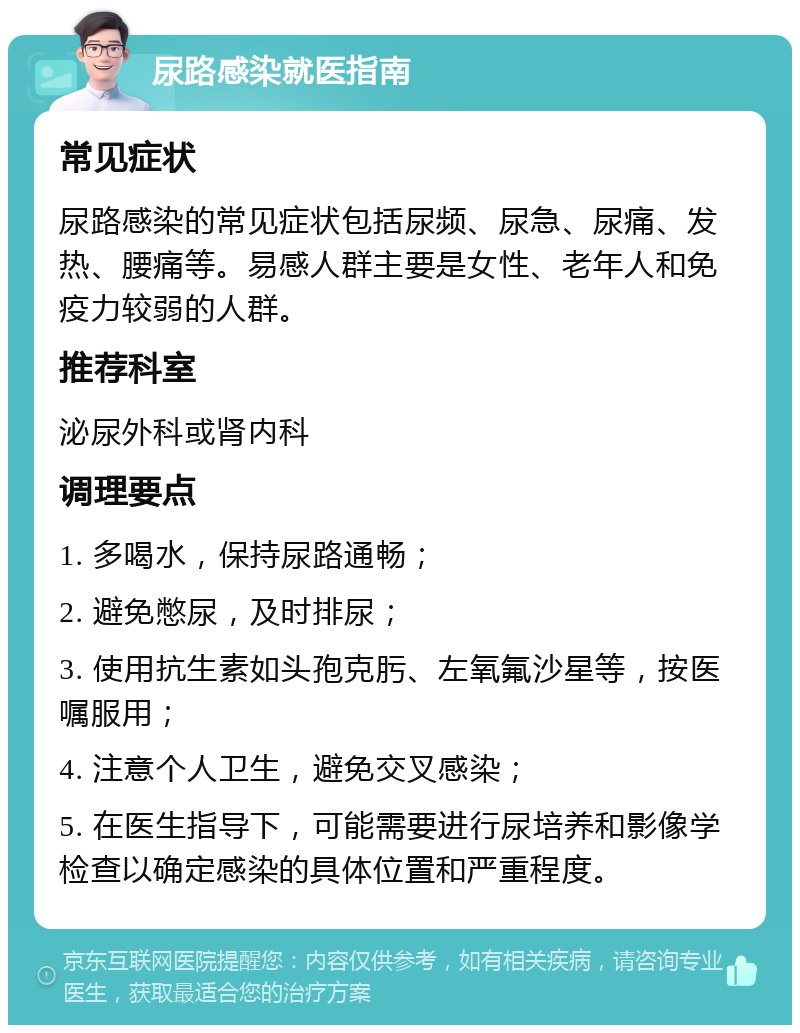 尿路感染就医指南 常见症状 尿路感染的常见症状包括尿频、尿急、尿痛、发热、腰痛等。易感人群主要是女性、老年人和免疫力较弱的人群。 推荐科室 泌尿外科或肾内科 调理要点 1. 多喝水，保持尿路通畅； 2. 避免憋尿，及时排尿； 3. 使用抗生素如头孢克肟、左氧氟沙星等，按医嘱服用； 4. 注意个人卫生，避免交叉感染； 5. 在医生指导下，可能需要进行尿培养和影像学检查以确定感染的具体位置和严重程度。