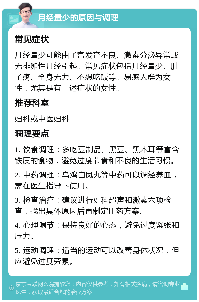 月经量少的原因与调理 常见症状 月经量少可能由子宫发育不良、激素分泌异常或无排卵性月经引起。常见症状包括月经量少、肚子疼、全身无力、不想吃饭等。易感人群为女性，尤其是有上述症状的女性。 推荐科室 妇科或中医妇科 调理要点 1. 饮食调理：多吃豆制品、黑豆、黑木耳等富含铁质的食物，避免过度节食和不良的生活习惯。 2. 中药调理：乌鸡白凤丸等中药可以调经养血，需在医生指导下使用。 3. 检查治疗：建议进行妇科超声和激素六项检查，找出具体原因后再制定用药方案。 4. 心理调节：保持良好的心态，避免过度紧张和压力。 5. 运动调理：适当的运动可以改善身体状况，但应避免过度劳累。