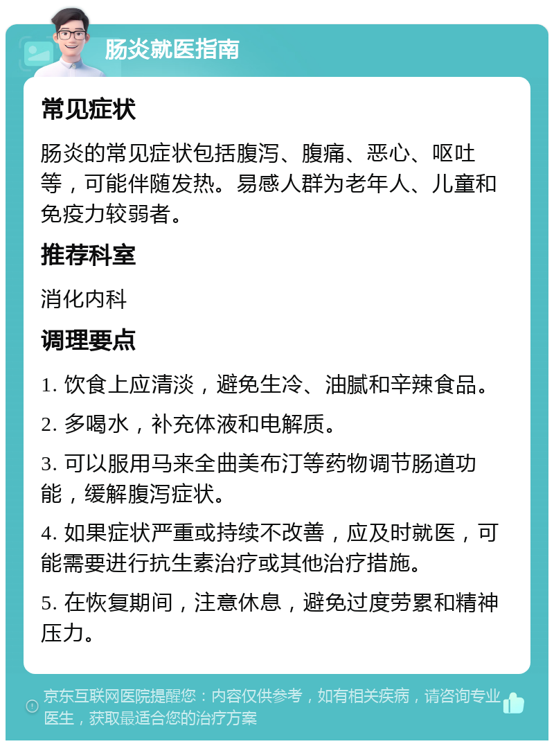 肠炎就医指南 常见症状 肠炎的常见症状包括腹泻、腹痛、恶心、呕吐等，可能伴随发热。易感人群为老年人、儿童和免疫力较弱者。 推荐科室 消化内科 调理要点 1. 饮食上应清淡，避免生冷、油腻和辛辣食品。 2. 多喝水，补充体液和电解质。 3. 可以服用马来全曲美布汀等药物调节肠道功能，缓解腹泻症状。 4. 如果症状严重或持续不改善，应及时就医，可能需要进行抗生素治疗或其他治疗措施。 5. 在恢复期间，注意休息，避免过度劳累和精神压力。