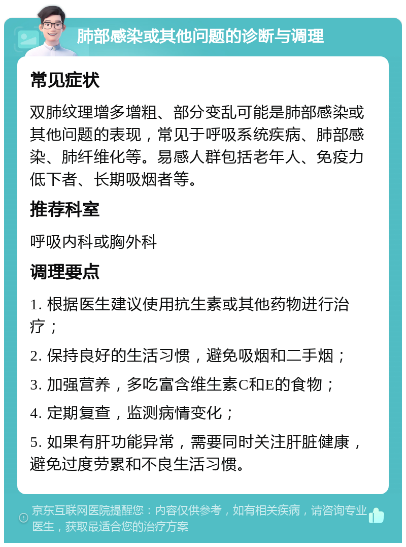 肺部感染或其他问题的诊断与调理 常见症状 双肺纹理增多增粗、部分变乱可能是肺部感染或其他问题的表现，常见于呼吸系统疾病、肺部感染、肺纤维化等。易感人群包括老年人、免疫力低下者、长期吸烟者等。 推荐科室 呼吸内科或胸外科 调理要点 1. 根据医生建议使用抗生素或其他药物进行治疗； 2. 保持良好的生活习惯，避免吸烟和二手烟； 3. 加强营养，多吃富含维生素C和E的食物； 4. 定期复查，监测病情变化； 5. 如果有肝功能异常，需要同时关注肝脏健康，避免过度劳累和不良生活习惯。