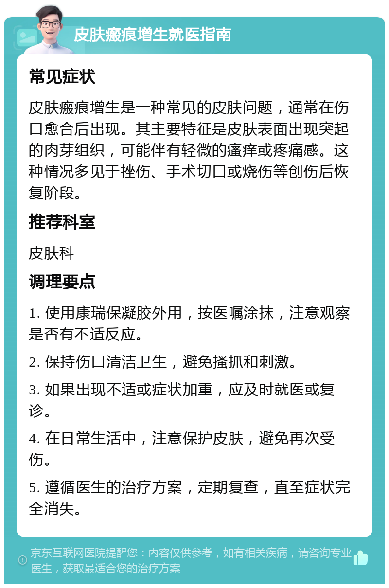 皮肤瘢痕增生就医指南 常见症状 皮肤瘢痕增生是一种常见的皮肤问题，通常在伤口愈合后出现。其主要特征是皮肤表面出现突起的肉芽组织，可能伴有轻微的瘙痒或疼痛感。这种情况多见于挫伤、手术切口或烧伤等创伤后恢复阶段。 推荐科室 皮肤科 调理要点 1. 使用康瑞保凝胶外用，按医嘱涂抹，注意观察是否有不适反应。 2. 保持伤口清洁卫生，避免搔抓和刺激。 3. 如果出现不适或症状加重，应及时就医或复诊。 4. 在日常生活中，注意保护皮肤，避免再次受伤。 5. 遵循医生的治疗方案，定期复查，直至症状完全消失。