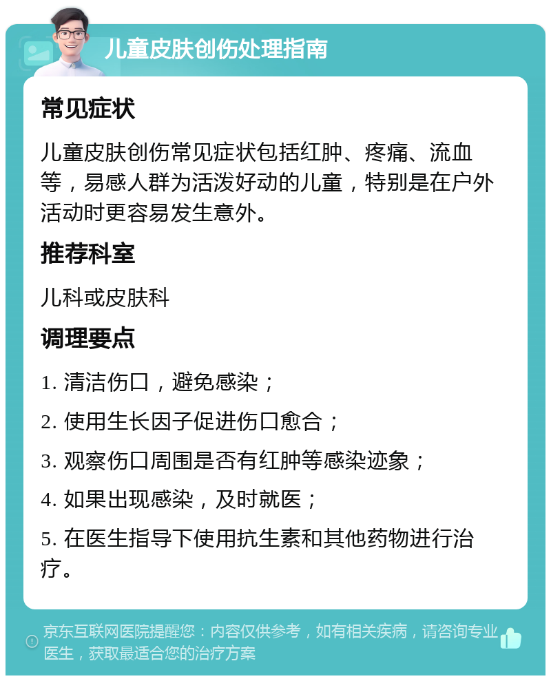 儿童皮肤创伤处理指南 常见症状 儿童皮肤创伤常见症状包括红肿、疼痛、流血等，易感人群为活泼好动的儿童，特别是在户外活动时更容易发生意外。 推荐科室 儿科或皮肤科 调理要点 1. 清洁伤口，避免感染； 2. 使用生长因子促进伤口愈合； 3. 观察伤口周围是否有红肿等感染迹象； 4. 如果出现感染，及时就医； 5. 在医生指导下使用抗生素和其他药物进行治疗。