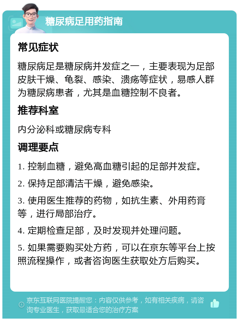 糖尿病足用药指南 常见症状 糖尿病足是糖尿病并发症之一，主要表现为足部皮肤干燥、龟裂、感染、溃疡等症状，易感人群为糖尿病患者，尤其是血糖控制不良者。 推荐科室 内分泌科或糖尿病专科 调理要点 1. 控制血糖，避免高血糖引起的足部并发症。 2. 保持足部清洁干燥，避免感染。 3. 使用医生推荐的药物，如抗生素、外用药膏等，进行局部治疗。 4. 定期检查足部，及时发现并处理问题。 5. 如果需要购买处方药，可以在京东等平台上按照流程操作，或者咨询医生获取处方后购买。