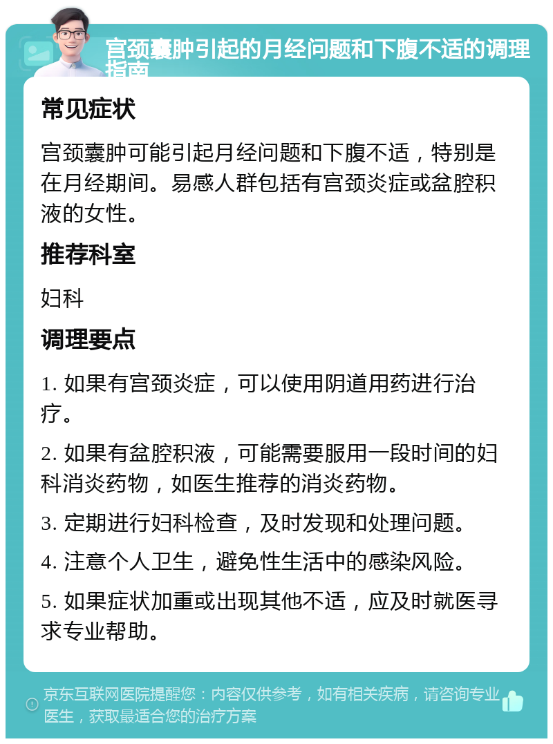 宫颈囊肿引起的月经问题和下腹不适的调理指南 常见症状 宫颈囊肿可能引起月经问题和下腹不适，特别是在月经期间。易感人群包括有宫颈炎症或盆腔积液的女性。 推荐科室 妇科 调理要点 1. 如果有宫颈炎症，可以使用阴道用药进行治疗。 2. 如果有盆腔积液，可能需要服用一段时间的妇科消炎药物，如医生推荐的消炎药物。 3. 定期进行妇科检查，及时发现和处理问题。 4. 注意个人卫生，避免性生活中的感染风险。 5. 如果症状加重或出现其他不适，应及时就医寻求专业帮助。