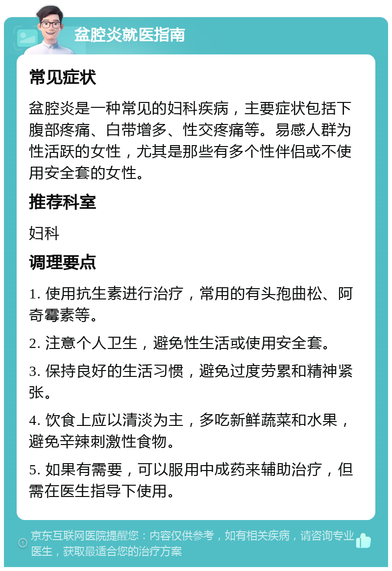 盆腔炎就医指南 常见症状 盆腔炎是一种常见的妇科疾病，主要症状包括下腹部疼痛、白带增多、性交疼痛等。易感人群为性活跃的女性，尤其是那些有多个性伴侣或不使用安全套的女性。 推荐科室 妇科 调理要点 1. 使用抗生素进行治疗，常用的有头孢曲松、阿奇霉素等。 2. 注意个人卫生，避免性生活或使用安全套。 3. 保持良好的生活习惯，避免过度劳累和精神紧张。 4. 饮食上应以清淡为主，多吃新鲜蔬菜和水果，避免辛辣刺激性食物。 5. 如果有需要，可以服用中成药来辅助治疗，但需在医生指导下使用。