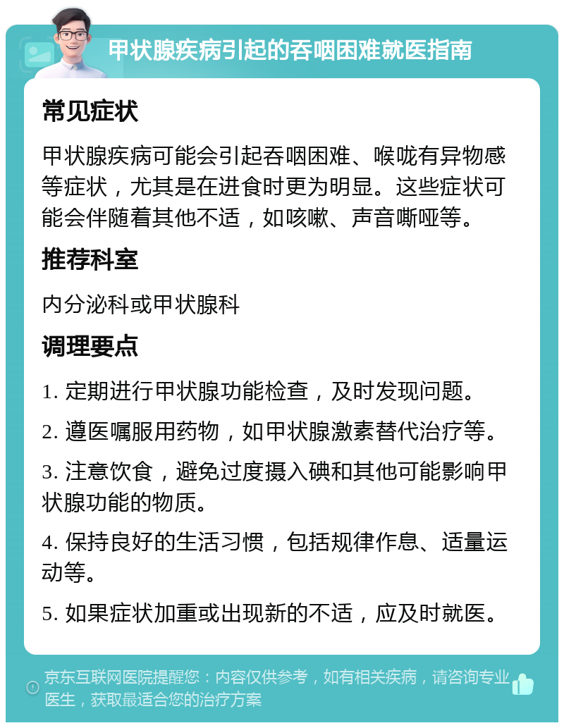 甲状腺疾病引起的吞咽困难就医指南 常见症状 甲状腺疾病可能会引起吞咽困难、喉咙有异物感等症状，尤其是在进食时更为明显。这些症状可能会伴随着其他不适，如咳嗽、声音嘶哑等。 推荐科室 内分泌科或甲状腺科 调理要点 1. 定期进行甲状腺功能检查，及时发现问题。 2. 遵医嘱服用药物，如甲状腺激素替代治疗等。 3. 注意饮食，避免过度摄入碘和其他可能影响甲状腺功能的物质。 4. 保持良好的生活习惯，包括规律作息、适量运动等。 5. 如果症状加重或出现新的不适，应及时就医。