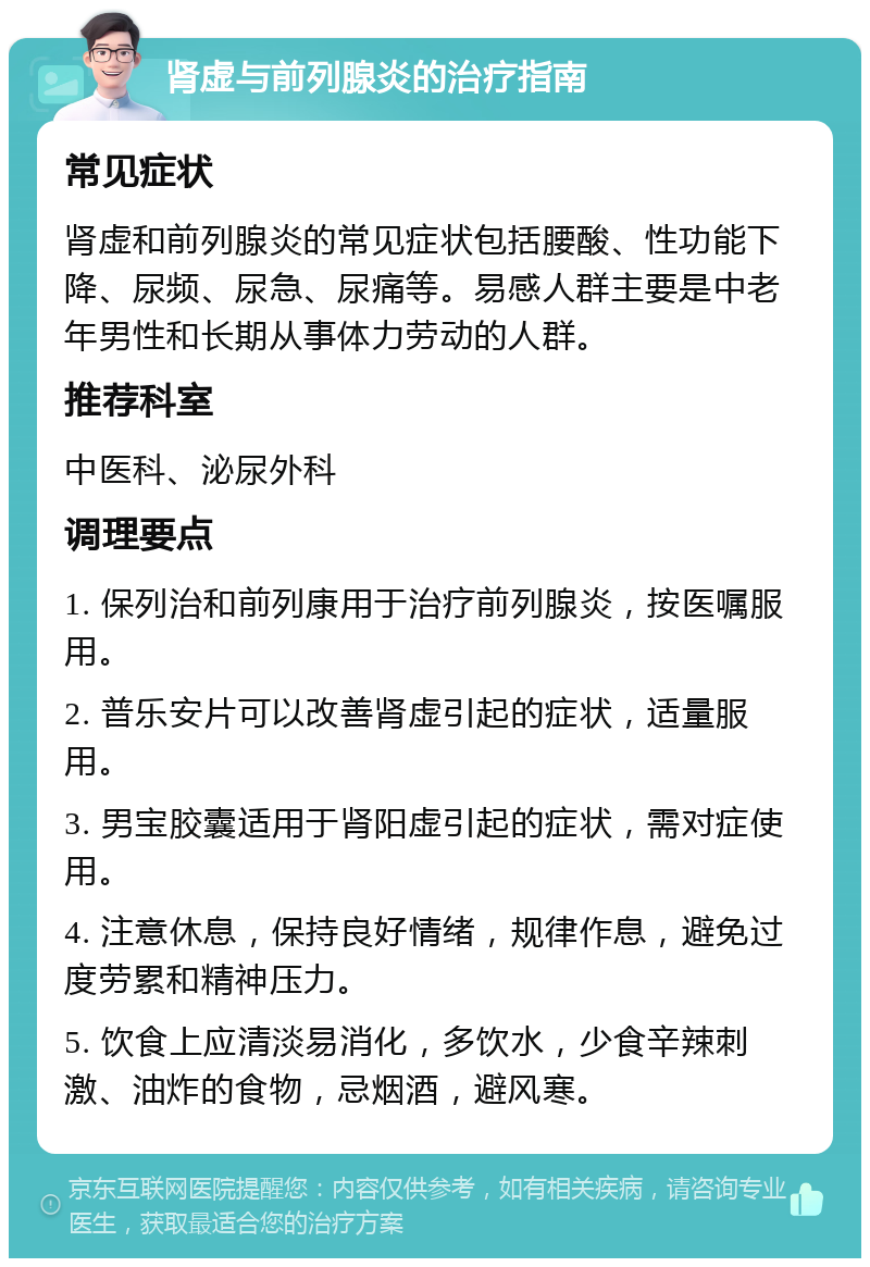 肾虚与前列腺炎的治疗指南 常见症状 肾虚和前列腺炎的常见症状包括腰酸、性功能下降、尿频、尿急、尿痛等。易感人群主要是中老年男性和长期从事体力劳动的人群。 推荐科室 中医科、泌尿外科 调理要点 1. 保列治和前列康用于治疗前列腺炎，按医嘱服用。 2. 普乐安片可以改善肾虚引起的症状，适量服用。 3. 男宝胶囊适用于肾阳虚引起的症状，需对症使用。 4. 注意休息，保持良好情绪，规律作息，避免过度劳累和精神压力。 5. 饮食上应清淡易消化，多饮水，少食辛辣刺激、油炸的食物，忌烟酒，避风寒。