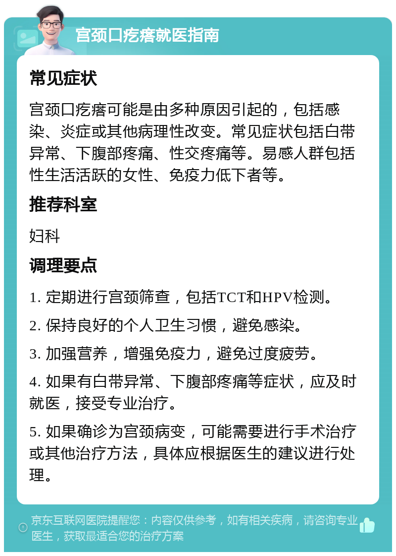 宫颈口疙瘩就医指南 常见症状 宫颈口疙瘩可能是由多种原因引起的，包括感染、炎症或其他病理性改变。常见症状包括白带异常、下腹部疼痛、性交疼痛等。易感人群包括性生活活跃的女性、免疫力低下者等。 推荐科室 妇科 调理要点 1. 定期进行宫颈筛查，包括TCT和HPV检测。 2. 保持良好的个人卫生习惯，避免感染。 3. 加强营养，增强免疫力，避免过度疲劳。 4. 如果有白带异常、下腹部疼痛等症状，应及时就医，接受专业治疗。 5. 如果确诊为宫颈病变，可能需要进行手术治疗或其他治疗方法，具体应根据医生的建议进行处理。