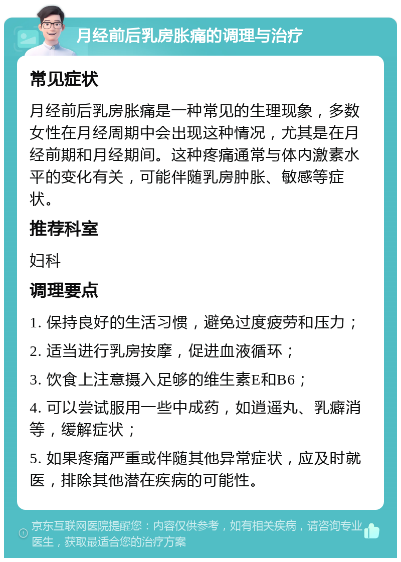 月经前后乳房胀痛的调理与治疗 常见症状 月经前后乳房胀痛是一种常见的生理现象，多数女性在月经周期中会出现这种情况，尤其是在月经前期和月经期间。这种疼痛通常与体内激素水平的变化有关，可能伴随乳房肿胀、敏感等症状。 推荐科室 妇科 调理要点 1. 保持良好的生活习惯，避免过度疲劳和压力； 2. 适当进行乳房按摩，促进血液循环； 3. 饮食上注意摄入足够的维生素E和B6； 4. 可以尝试服用一些中成药，如逍遥丸、乳癖消等，缓解症状； 5. 如果疼痛严重或伴随其他异常症状，应及时就医，排除其他潜在疾病的可能性。