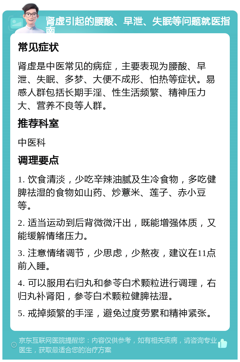 肾虚引起的腰酸、早泄、失眠等问题就医指南 常见症状 肾虚是中医常见的病症，主要表现为腰酸、早泄、失眠、多梦、大便不成形、怕热等症状。易感人群包括长期手淫、性生活频繁、精神压力大、营养不良等人群。 推荐科室 中医科 调理要点 1. 饮食清淡，少吃辛辣油腻及生冷食物，多吃健脾祛湿的食物如山药、炒薏米、莲子、赤小豆等。 2. 适当运动到后背微微汗出，既能增强体质，又能缓解情绪压力。 3. 注意情绪调节，少思虑，少熬夜，建议在11点前入睡。 4. 可以服用右归丸和参苓白术颗粒进行调理，右归丸补肾阳，参苓白术颗粒健脾祛湿。 5. 戒掉频繁的手淫，避免过度劳累和精神紧张。