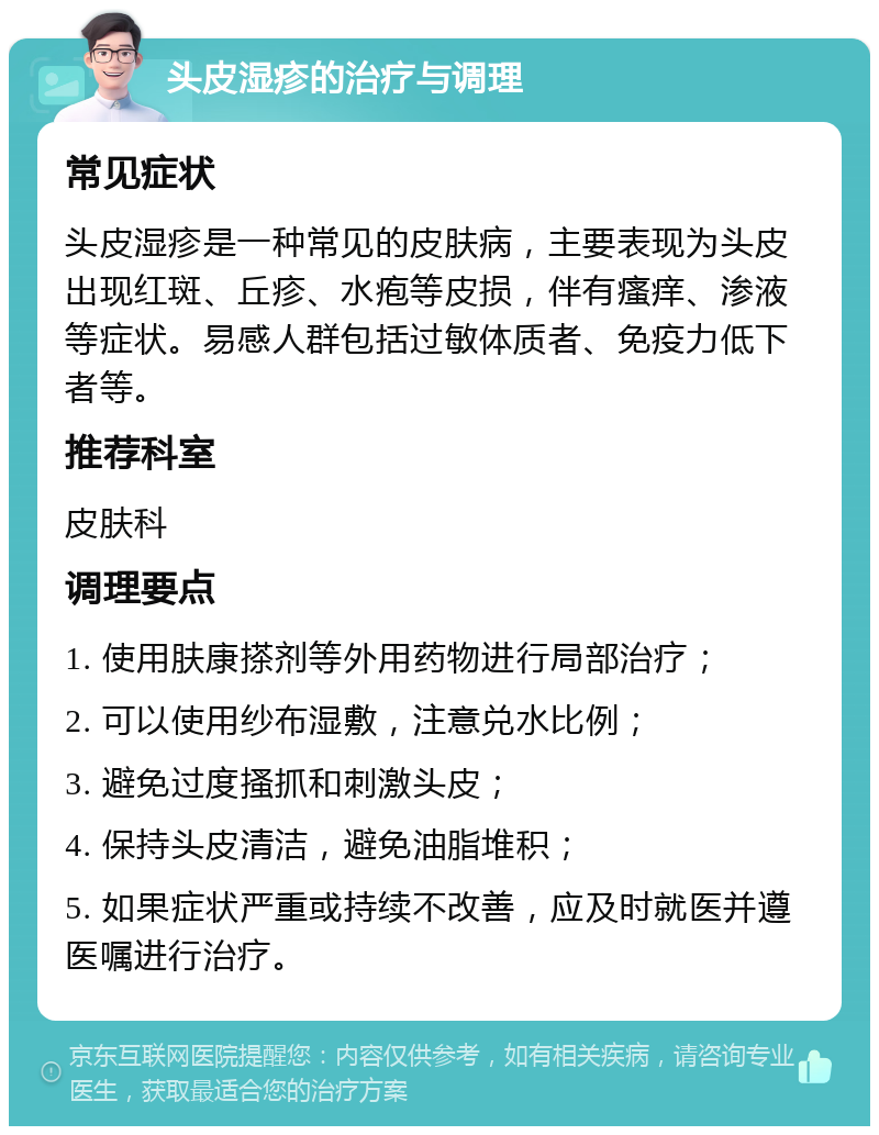 头皮湿疹的治疗与调理 常见症状 头皮湿疹是一种常见的皮肤病，主要表现为头皮出现红斑、丘疹、水疱等皮损，伴有瘙痒、渗液等症状。易感人群包括过敏体质者、免疫力低下者等。 推荐科室 皮肤科 调理要点 1. 使用肤康搽剂等外用药物进行局部治疗； 2. 可以使用纱布湿敷，注意兑水比例； 3. 避免过度搔抓和刺激头皮； 4. 保持头皮清洁，避免油脂堆积； 5. 如果症状严重或持续不改善，应及时就医并遵医嘱进行治疗。