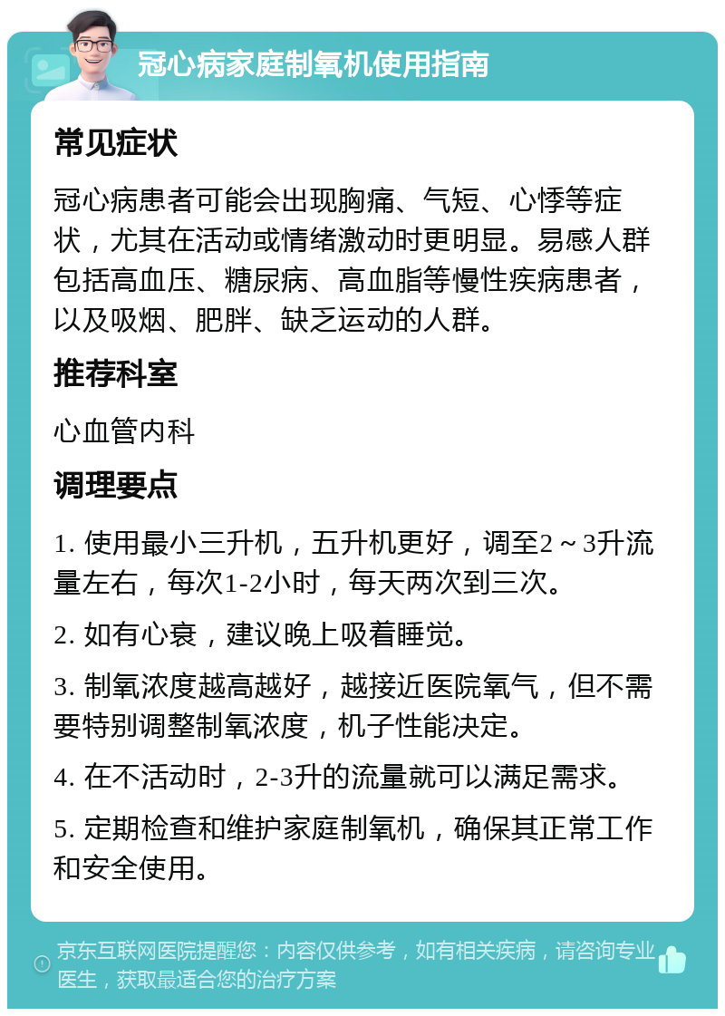 冠心病家庭制氧机使用指南 常见症状 冠心病患者可能会出现胸痛、气短、心悸等症状，尤其在活动或情绪激动时更明显。易感人群包括高血压、糖尿病、高血脂等慢性疾病患者，以及吸烟、肥胖、缺乏运动的人群。 推荐科室 心血管内科 调理要点 1. 使用最小三升机，五升机更好，调至2～3升流量左右，每次1-2小时，每天两次到三次。 2. 如有心衰，建议晚上吸着睡觉。 3. 制氧浓度越高越好，越接近医院氧气，但不需要特别调整制氧浓度，机子性能决定。 4. 在不活动时，2-3升的流量就可以满足需求。 5. 定期检查和维护家庭制氧机，确保其正常工作和安全使用。