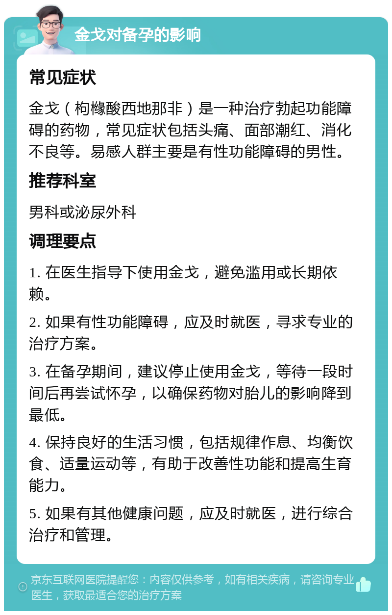 金戈对备孕的影响 常见症状 金戈（枸橼酸西地那非）是一种治疗勃起功能障碍的药物，常见症状包括头痛、面部潮红、消化不良等。易感人群主要是有性功能障碍的男性。 推荐科室 男科或泌尿外科 调理要点 1. 在医生指导下使用金戈，避免滥用或长期依赖。 2. 如果有性功能障碍，应及时就医，寻求专业的治疗方案。 3. 在备孕期间，建议停止使用金戈，等待一段时间后再尝试怀孕，以确保药物对胎儿的影响降到最低。 4. 保持良好的生活习惯，包括规律作息、均衡饮食、适量运动等，有助于改善性功能和提高生育能力。 5. 如果有其他健康问题，应及时就医，进行综合治疗和管理。