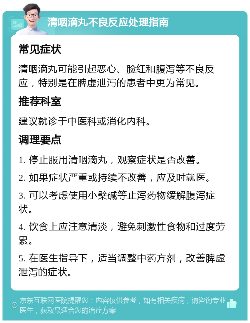 清咽滴丸不良反应处理指南 常见症状 清咽滴丸可能引起恶心、脸红和腹泻等不良反应，特别是在脾虚泄泻的患者中更为常见。 推荐科室 建议就诊于中医科或消化内科。 调理要点 1. 停止服用清咽滴丸，观察症状是否改善。 2. 如果症状严重或持续不改善，应及时就医。 3. 可以考虑使用小檗碱等止泻药物缓解腹泻症状。 4. 饮食上应注意清淡，避免刺激性食物和过度劳累。 5. 在医生指导下，适当调整中药方剂，改善脾虚泄泻的症状。