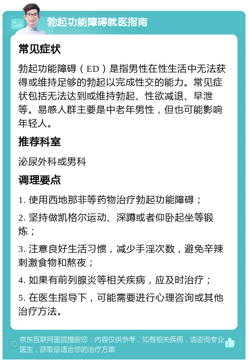 勃起功能障碍就医指南 常见症状 勃起功能障碍（ED）是指男性在性生活中无法获得或维持足够的勃起以完成性交的能力。常见症状包括无法达到或维持勃起、性欲减退、早泄等。易感人群主要是中老年男性，但也可能影响年轻人。 推荐科室 泌尿外科或男科 调理要点 1. 使用西地那非等药物治疗勃起功能障碍； 2. 坚持做凯格尔运动、深蹲或者仰卧起坐等锻炼； 3. 注意良好生活习惯，减少手淫次数，避免辛辣刺激食物和熬夜； 4. 如果有前列腺炎等相关疾病，应及时治疗； 5. 在医生指导下，可能需要进行心理咨询或其他治疗方法。