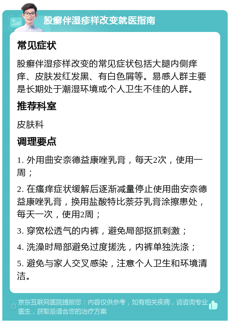 股癣伴湿疹样改变就医指南 常见症状 股癣伴湿疹样改变的常见症状包括大腿内侧痒痒、皮肤发红发黑、有白色屑等。易感人群主要是长期处于潮湿环境或个人卫生不佳的人群。 推荐科室 皮肤科 调理要点 1. 外用曲安奈德益康唑乳膏，每天2次，使用一周； 2. 在瘙痒症状缓解后逐渐减量停止使用曲安奈德益康唑乳膏，换用盐酸特比萘芬乳膏涂擦患处，每天一次，使用2周； 3. 穿宽松透气的内裤，避免局部抠抓刺激； 4. 洗澡时局部避免过度搓洗，内裤单独洗涤； 5. 避免与家人交叉感染，注意个人卫生和环境清洁。