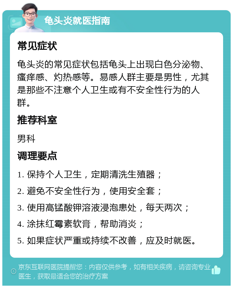 龟头炎就医指南 常见症状 龟头炎的常见症状包括龟头上出现白色分泌物、瘙痒感、灼热感等。易感人群主要是男性，尤其是那些不注意个人卫生或有不安全性行为的人群。 推荐科室 男科 调理要点 1. 保持个人卫生，定期清洗生殖器； 2. 避免不安全性行为，使用安全套； 3. 使用高锰酸钾溶液浸泡患处，每天两次； 4. 涂抹红霉素软膏，帮助消炎； 5. 如果症状严重或持续不改善，应及时就医。