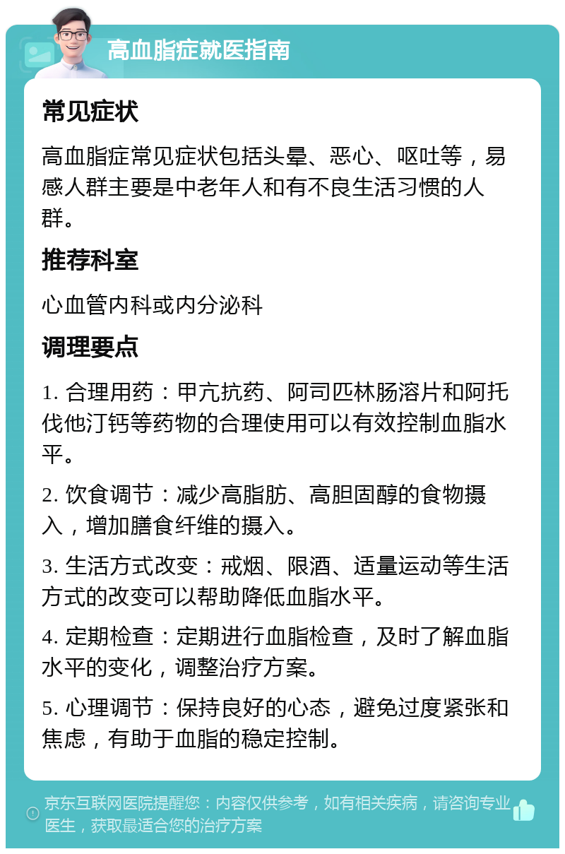 高血脂症就医指南 常见症状 高血脂症常见症状包括头晕、恶心、呕吐等，易感人群主要是中老年人和有不良生活习惯的人群。 推荐科室 心血管内科或内分泌科 调理要点 1. 合理用药：甲亢抗药、阿司匹林肠溶片和阿托伐他汀钙等药物的合理使用可以有效控制血脂水平。 2. 饮食调节：减少高脂肪、高胆固醇的食物摄入，增加膳食纤维的摄入。 3. 生活方式改变：戒烟、限酒、适量运动等生活方式的改变可以帮助降低血脂水平。 4. 定期检查：定期进行血脂检查，及时了解血脂水平的变化，调整治疗方案。 5. 心理调节：保持良好的心态，避免过度紧张和焦虑，有助于血脂的稳定控制。