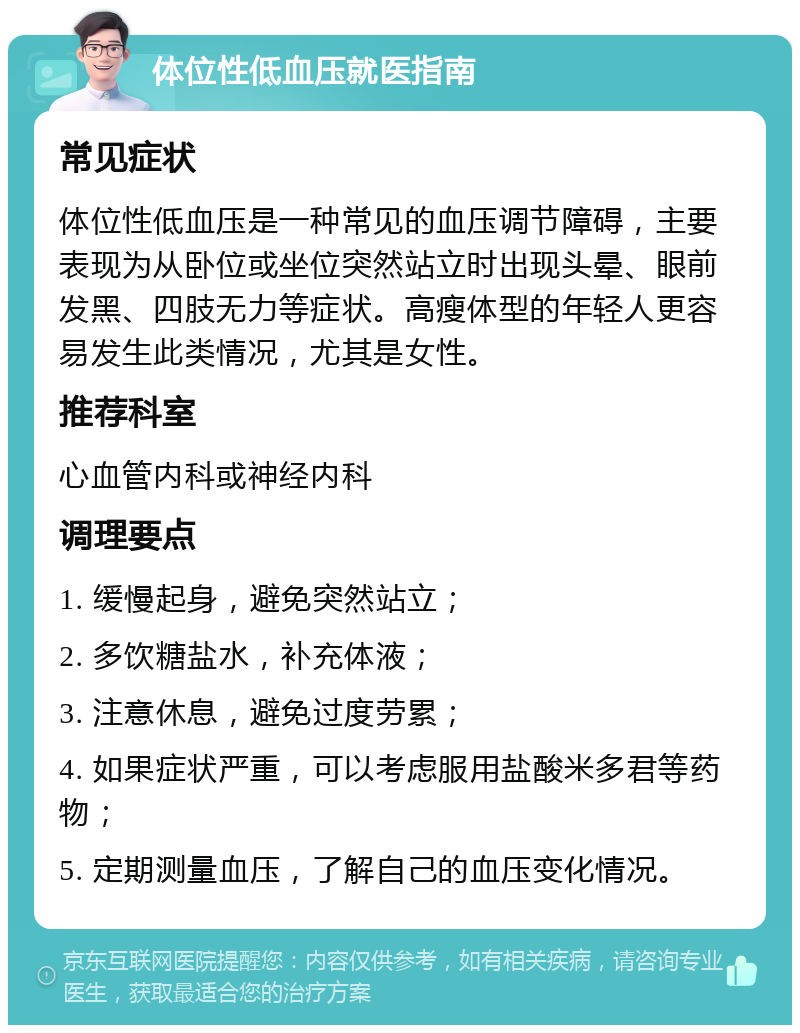 体位性低血压就医指南 常见症状 体位性低血压是一种常见的血压调节障碍，主要表现为从卧位或坐位突然站立时出现头晕、眼前发黑、四肢无力等症状。高瘦体型的年轻人更容易发生此类情况，尤其是女性。 推荐科室 心血管内科或神经内科 调理要点 1. 缓慢起身，避免突然站立； 2. 多饮糖盐水，补充体液； 3. 注意休息，避免过度劳累； 4. 如果症状严重，可以考虑服用盐酸米多君等药物； 5. 定期测量血压，了解自己的血压变化情况。