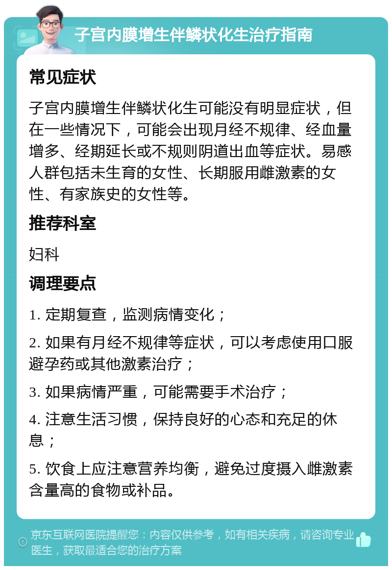 子宫内膜增生伴鳞状化生治疗指南 常见症状 子宫内膜增生伴鳞状化生可能没有明显症状，但在一些情况下，可能会出现月经不规律、经血量增多、经期延长或不规则阴道出血等症状。易感人群包括未生育的女性、长期服用雌激素的女性、有家族史的女性等。 推荐科室 妇科 调理要点 1. 定期复查，监测病情变化； 2. 如果有月经不规律等症状，可以考虑使用口服避孕药或其他激素治疗； 3. 如果病情严重，可能需要手术治疗； 4. 注意生活习惯，保持良好的心态和充足的休息； 5. 饮食上应注意营养均衡，避免过度摄入雌激素含量高的食物或补品。