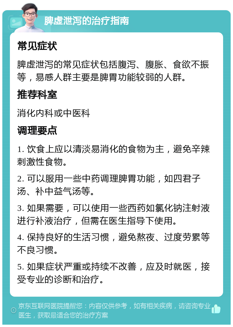 脾虚泄泻的治疗指南 常见症状 脾虚泄泻的常见症状包括腹泻、腹胀、食欲不振等，易感人群主要是脾胃功能较弱的人群。 推荐科室 消化内科或中医科 调理要点 1. 饮食上应以清淡易消化的食物为主，避免辛辣刺激性食物。 2. 可以服用一些中药调理脾胃功能，如四君子汤、补中益气汤等。 3. 如果需要，可以使用一些西药如氯化钠注射液进行补液治疗，但需在医生指导下使用。 4. 保持良好的生活习惯，避免熬夜、过度劳累等不良习惯。 5. 如果症状严重或持续不改善，应及时就医，接受专业的诊断和治疗。