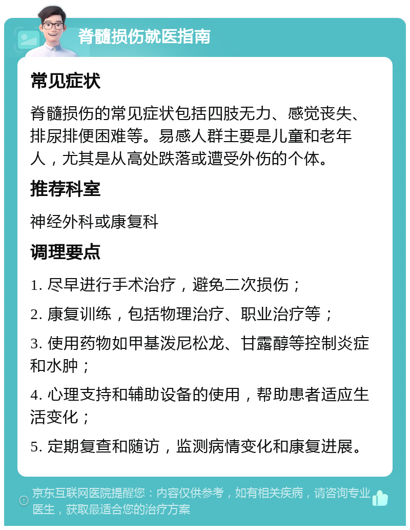 脊髓损伤就医指南 常见症状 脊髓损伤的常见症状包括四肢无力、感觉丧失、排尿排便困难等。易感人群主要是儿童和老年人，尤其是从高处跌落或遭受外伤的个体。 推荐科室 神经外科或康复科 调理要点 1. 尽早进行手术治疗，避免二次损伤； 2. 康复训练，包括物理治疗、职业治疗等； 3. 使用药物如甲基泼尼松龙、甘露醇等控制炎症和水肿； 4. 心理支持和辅助设备的使用，帮助患者适应生活变化； 5. 定期复查和随访，监测病情变化和康复进展。