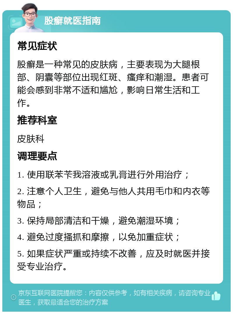 股癣就医指南 常见症状 股癣是一种常见的皮肤病，主要表现为大腿根部、阴囊等部位出现红斑、瘙痒和潮湿。患者可能会感到非常不适和尴尬，影响日常生活和工作。 推荐科室 皮肤科 调理要点 1. 使用联苯苄我溶液或乳膏进行外用治疗； 2. 注意个人卫生，避免与他人共用毛巾和内衣等物品； 3. 保持局部清洁和干燥，避免潮湿环境； 4. 避免过度搔抓和摩擦，以免加重症状； 5. 如果症状严重或持续不改善，应及时就医并接受专业治疗。