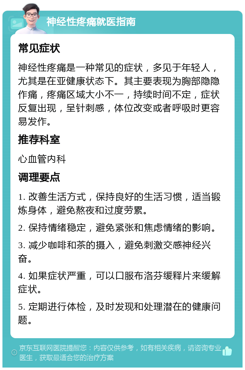 神经性疼痛就医指南 常见症状 神经性疼痛是一种常见的症状，多见于年轻人，尤其是在亚健康状态下。其主要表现为胸部隐隐作痛，疼痛区域大小不一，持续时间不定，症状反复出现，呈针刺感，体位改变或者呼吸时更容易发作。 推荐科室 心血管内科 调理要点 1. 改善生活方式，保持良好的生活习惯，适当锻炼身体，避免熬夜和过度劳累。 2. 保持情绪稳定，避免紧张和焦虑情绪的影响。 3. 减少咖啡和茶的摄入，避免刺激交感神经兴奋。 4. 如果症状严重，可以口服布洛芬缓释片来缓解症状。 5. 定期进行体检，及时发现和处理潜在的健康问题。