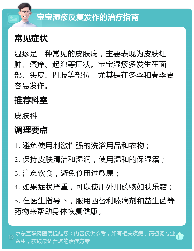 宝宝湿疹反复发作的治疗指南 常见症状 湿疹是一种常见的皮肤病，主要表现为皮肤红肿、瘙痒、起泡等症状。宝宝湿疹多发生在面部、头皮、四肢等部位，尤其是在冬季和春季更容易发作。 推荐科室 皮肤科 调理要点 1. 避免使用刺激性强的洗浴用品和衣物； 2. 保持皮肤清洁和湿润，使用温和的保湿霜； 3. 注意饮食，避免食用过敏原； 4. 如果症状严重，可以使用外用药物如肤乐霜； 5. 在医生指导下，服用西替利嗪滴剂和益生菌等药物来帮助身体恢复健康。