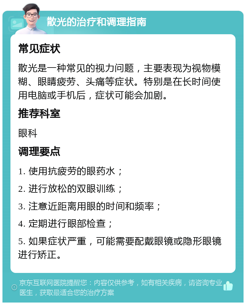 散光的治疗和调理指南 常见症状 散光是一种常见的视力问题，主要表现为视物模糊、眼睛疲劳、头痛等症状。特别是在长时间使用电脑或手机后，症状可能会加剧。 推荐科室 眼科 调理要点 1. 使用抗疲劳的眼药水； 2. 进行放松的双眼训练； 3. 注意近距离用眼的时间和频率； 4. 定期进行眼部检查； 5. 如果症状严重，可能需要配戴眼镜或隐形眼镜进行矫正。