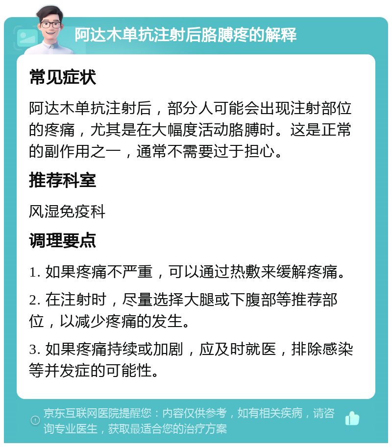 阿达木单抗注射后胳膊疼的解释 常见症状 阿达木单抗注射后，部分人可能会出现注射部位的疼痛，尤其是在大幅度活动胳膊时。这是正常的副作用之一，通常不需要过于担心。 推荐科室 风湿免疫科 调理要点 1. 如果疼痛不严重，可以通过热敷来缓解疼痛。 2. 在注射时，尽量选择大腿或下腹部等推荐部位，以减少疼痛的发生。 3. 如果疼痛持续或加剧，应及时就医，排除感染等并发症的可能性。