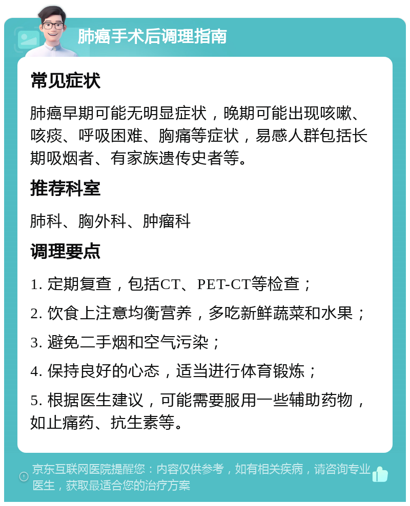 肺癌手术后调理指南 常见症状 肺癌早期可能无明显症状，晚期可能出现咳嗽、咳痰、呼吸困难、胸痛等症状，易感人群包括长期吸烟者、有家族遗传史者等。 推荐科室 肺科、胸外科、肿瘤科 调理要点 1. 定期复查，包括CT、PET-CT等检查； 2. 饮食上注意均衡营养，多吃新鲜蔬菜和水果； 3. 避免二手烟和空气污染； 4. 保持良好的心态，适当进行体育锻炼； 5. 根据医生建议，可能需要服用一些辅助药物，如止痛药、抗生素等。